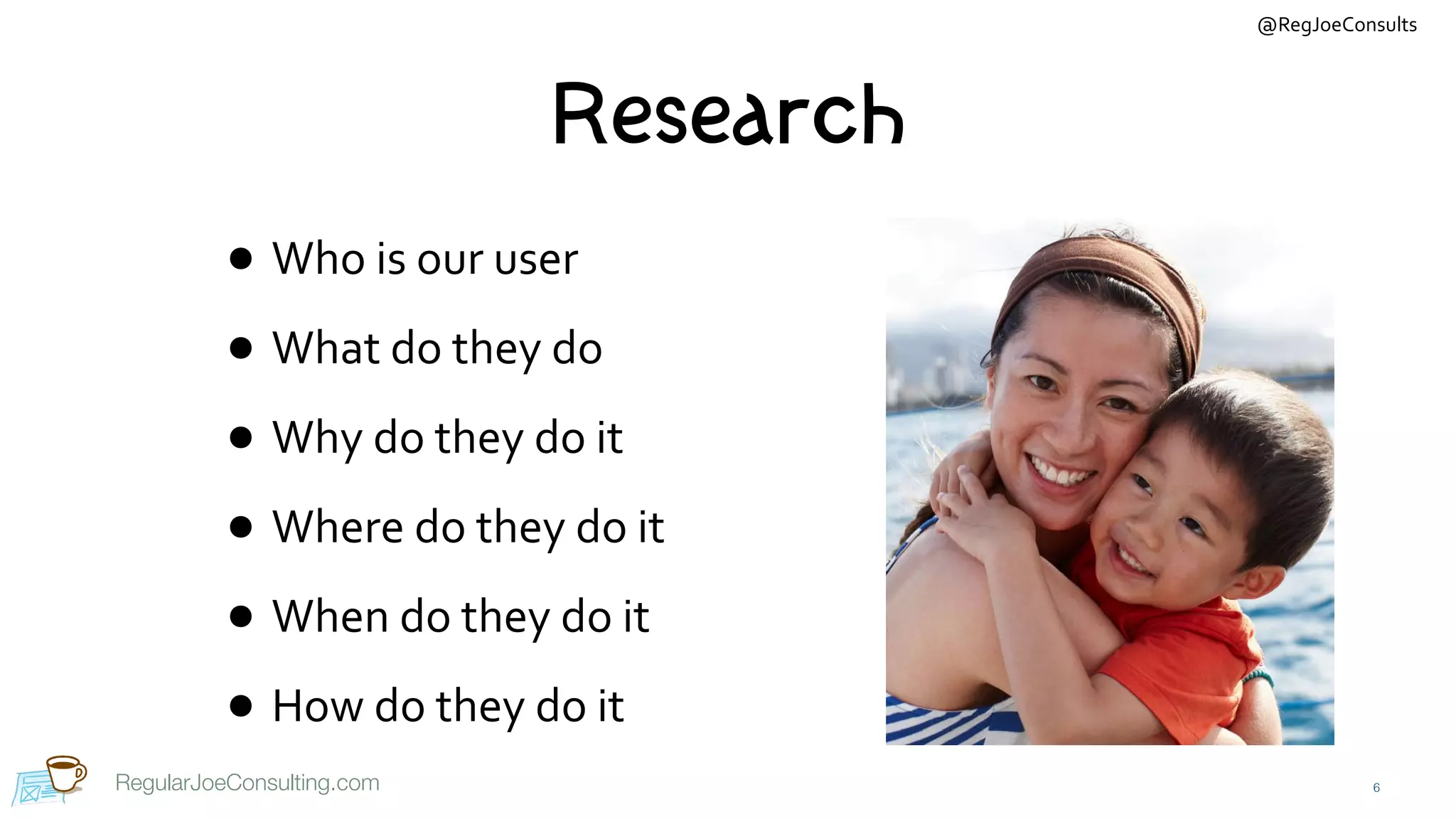 @RegJoeConsults
RegularJoeConsulting.com
Research
• Who	is	our	user	
• What	do	they	do	
• Why	do	they	do	it	
• Where	do	they	do	it	
• When	do	they	do	it	
• How	do	they	do	it
6
 
