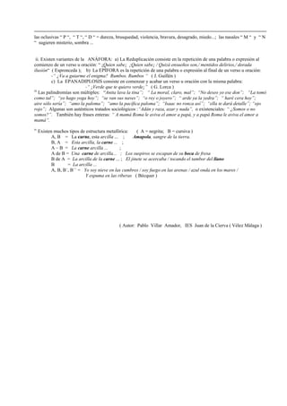 las oclusivas “ P “, “ T “, “ D “ = dureza, brusquedad, violencia, bravura, desagrado, miedo...; las nasales “ M “ y “ N
“ sugieren misterio, sombra ...
ii. Existen variantes de la ANÁFORA: a) La Reduplicación consiste en la repetición de una palabra o expresión al
comienzo de un verso u oración: “ ¡Quien sabe¡ ¡Quien sabe¡ / Quizá ensueños son,/ mentidos delirios,/ dorada
ilusión“ ( Espronceda ); b) La EPÍFORA es la repetición de una palabra o expresión al final de un verso u oración:
-“ ¿Va a guiarme el enigma? Rumbos. Rumbos “ ( J. Guillén )
c) La EPANADIPLOSIS consiste en comenzar y acabar un verso u oración con la misma palabra:
-“ ¡Verde que te quiero verde¡” ( G. Lorca )
iii
Las palindromías son múltiples: “Anita lava la tina”; “ La moral, claro, mal”; “No deseo yo ese don”; “La tomó
como tal”; “yo hago yoga hoy”; “se van sus naves”; “o rey o joyero”; “ arde ya la yedra”; “ haré cera hoy”;
aire sólo sería”; “amo la paloma”; “amo la pacífica paloma”; “Isaac no ronca así”; “ella te dará detalle”; “ojo
rojo”; Algunas son auténticos tratados sociológicos :“Adán y raza, azar y nada”, o existenciales: “ ¿Somos o no
somos?”. También hay frases enteras: “ A mamá Roma le aviva el amor a papá, y a papá Roma le aviva el amor a
mamá”.
iv
Existen muchos tipos de estructura metafórica: ( A = negrita; B = cursiva )
A, B = La carne, esta arcilla ... ; Amapola, sangre de la tierra.
B, A = Esta arcilla, la carne ... ;
A – B = La carne arcilla ... ;
A de B = Una carne de arcilla... ; Los suspiros se escapan de su boca de fresa
B de A = La arcilla de la carne ... ; El jinete se acercaba / tocando el tambor del llano
B = La arcilla ...
A, B, B´, B´´ = Yo soy nieve en las cumbres / soy fuego en las arenas / azul onda en los mares /
Y espuma en las riberas ( Bécquer )
( Autor: Pablo Villar Amador, IES Juan de la Cierva ( Vélez Málaga )
 