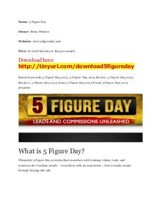 Name: 5 Figure Day
Owner: Brian Winters
Website: www.5figureday.com
Price: $1 trial then $25 or $99 per month
Download here:
http://tinyurl.com/download5figureday
Search keywords: 5 Figure Day 2015 , 5 Figure Day 2015 Review , 5 Figure Day 2015
Reviews , 5 Figure Day 2015 Scam, 5 Figure Day 2015 Fraud, 5 Figure Day 2015
program
What is 5 Figure Day?
Ultimately 5 Figure Day provides their members with training videos, tools, and
resources for teaching people – even those with no experience – how to make money
through buying solo ads.
 