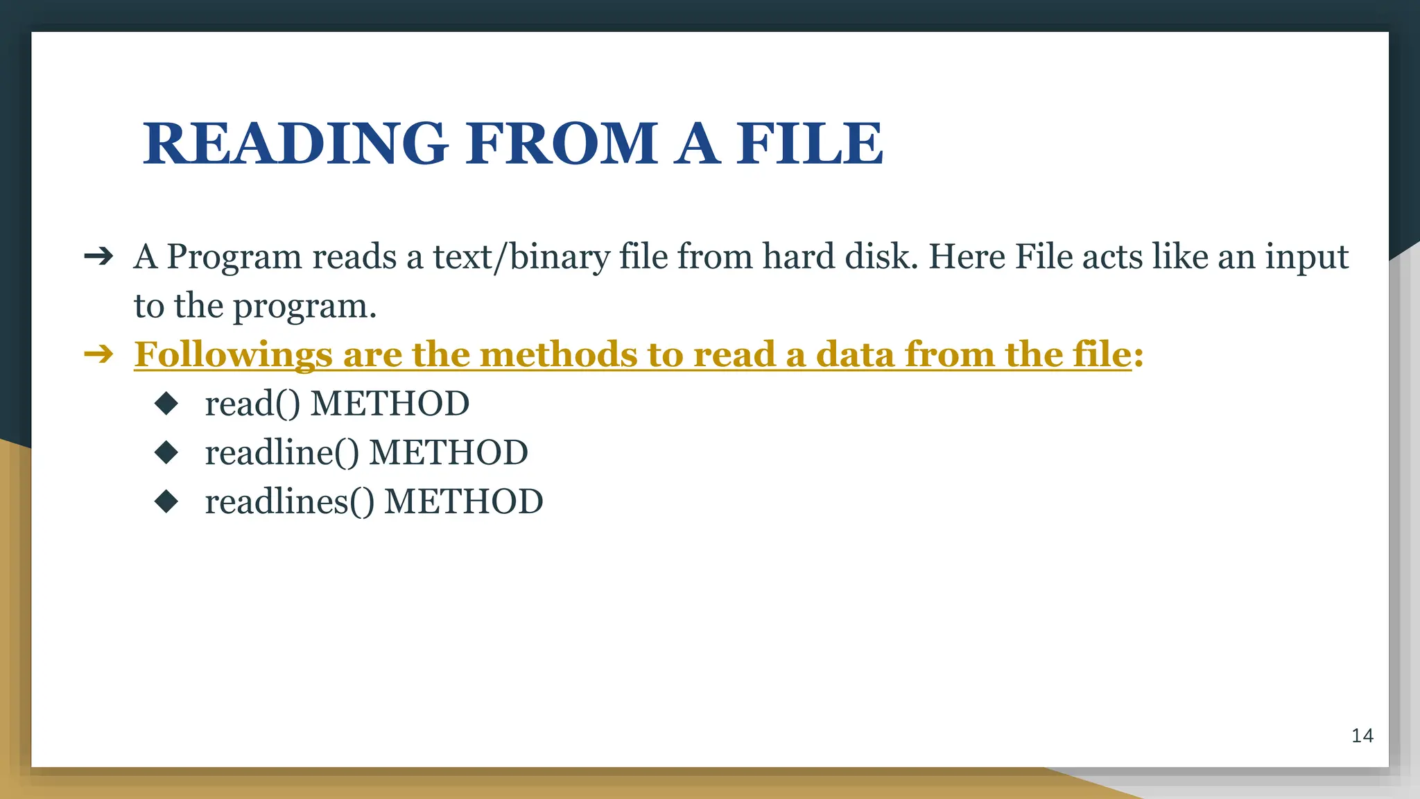 READING FROM A FILE
➔ A Program reads a text/binary file from hard disk. Here File acts like an input
to the program.
➔ Followings are the methods to read a data from the file:
◆ read() METHOD
◆ readline() METHOD
◆ readlines() METHOD
14
 