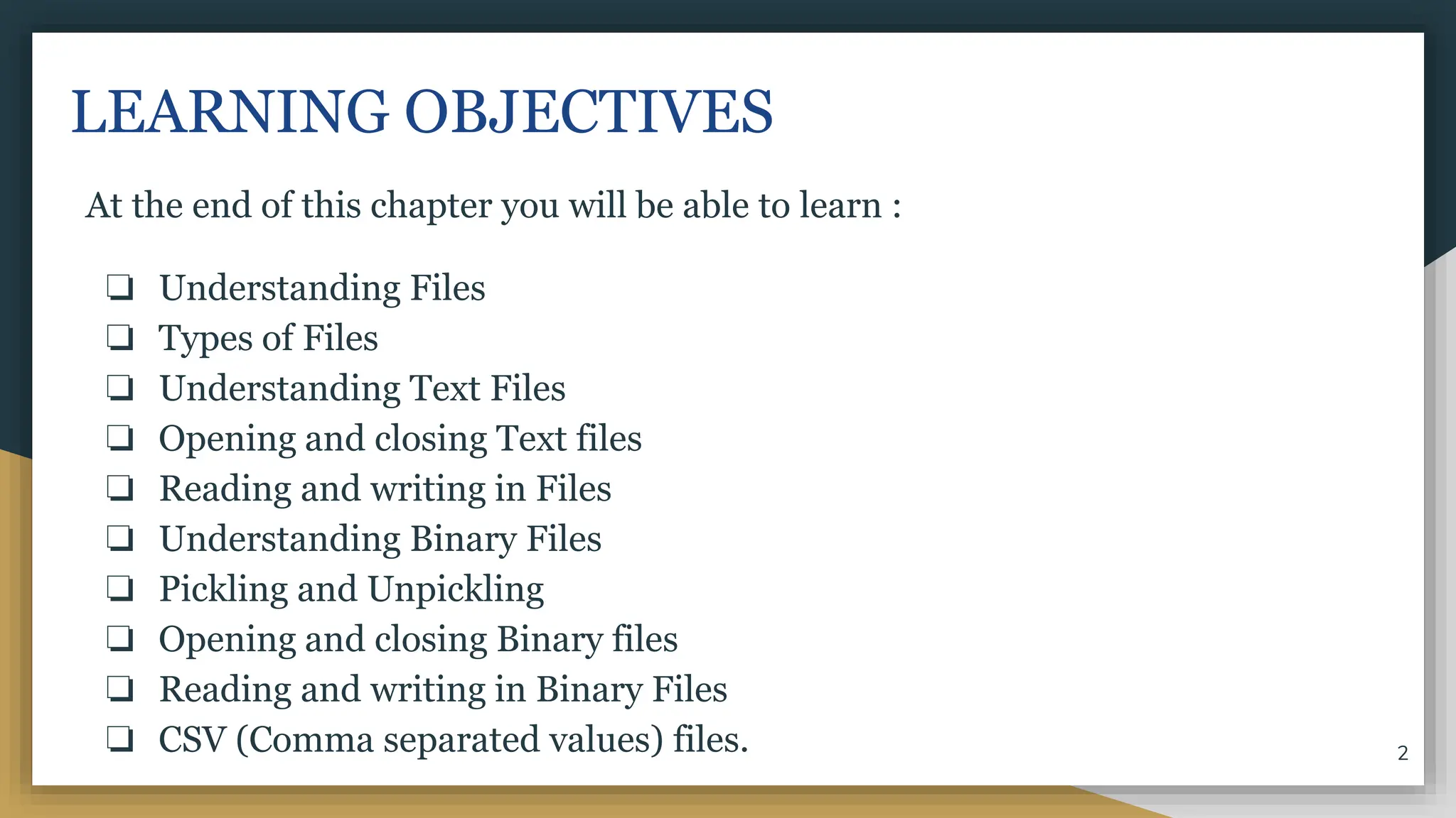 LEARNING OBJECTIVES
At the end of this chapter you will be able to learn :
❏ Understanding Files
❏ Types of Files
❏ Understanding Text Files
❏ Opening and closing Text files
❏ Reading and writing in Files
❏ Understanding Binary Files
❏ Pickling and Unpickling
❏ Opening and closing Binary files
❏ Reading and writing in Binary Files
❏ CSV (Comma separated values) files. 2
 