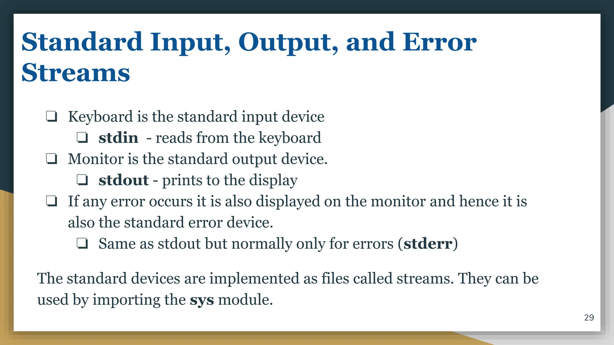 Standard Input, Output, and Error
Streams
❏ Keyboard is the standard input device
❏ stdin - reads from the keyboard
❏ Monitor is the standard output device.
❏ stdout - prints to the display
❏ If any error occurs it is also displayed on the monitor and hence it is
also the standard error device.
❏ Same as stdout but normally only for errors (stderr)
The standard devices are implemented as files called streams. They can be
used by importing the sys module.
29
 