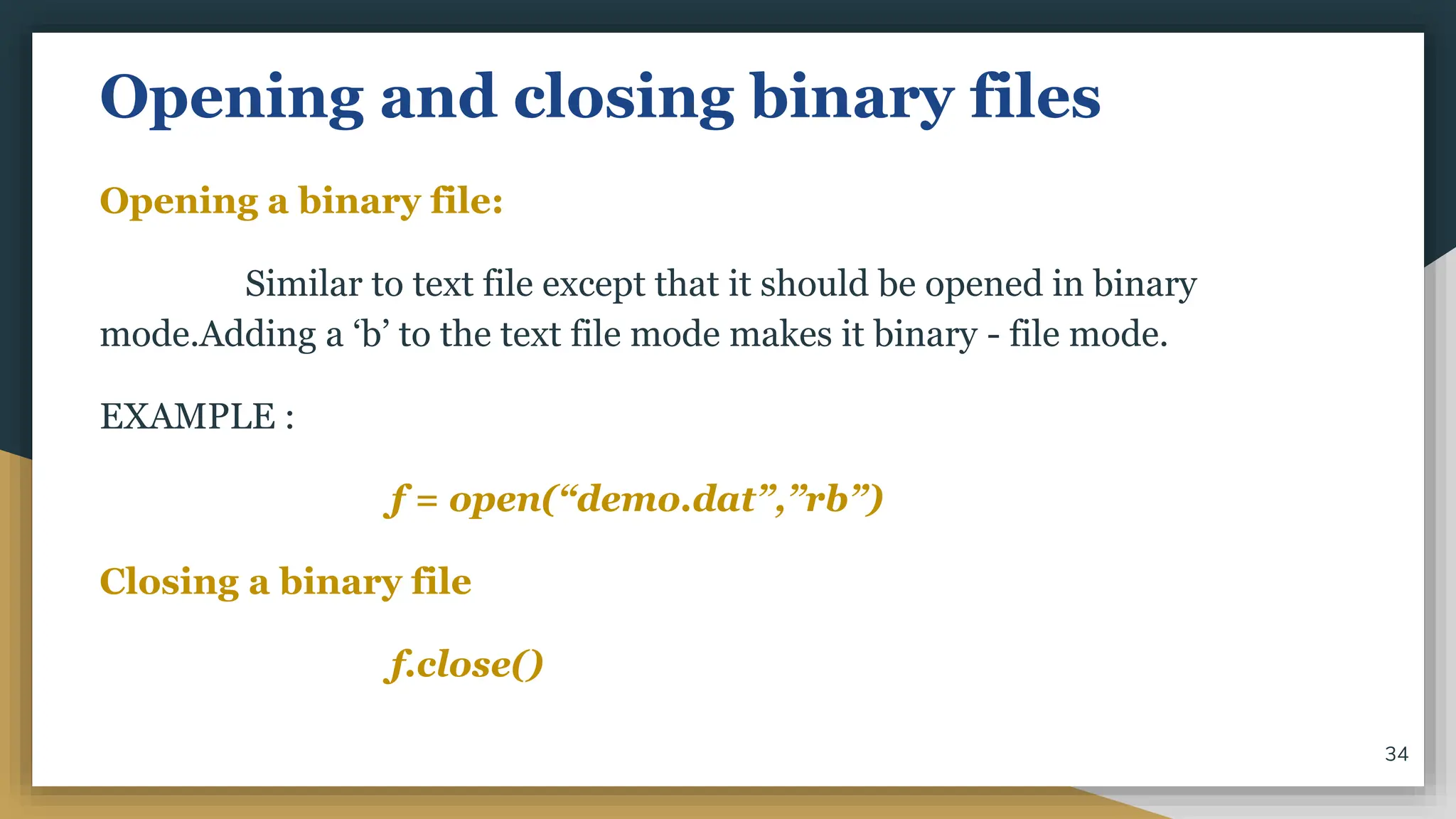 Opening and closing binary files
Opening a binary file:
Similar to text file except that it should be opened in binary
mode.Adding a ‘b’ to the text file mode makes it binary - file mode.
EXAMPLE :
f = open(“demo.dat”,”rb”)
Closing a binary file
f.close()
34
 