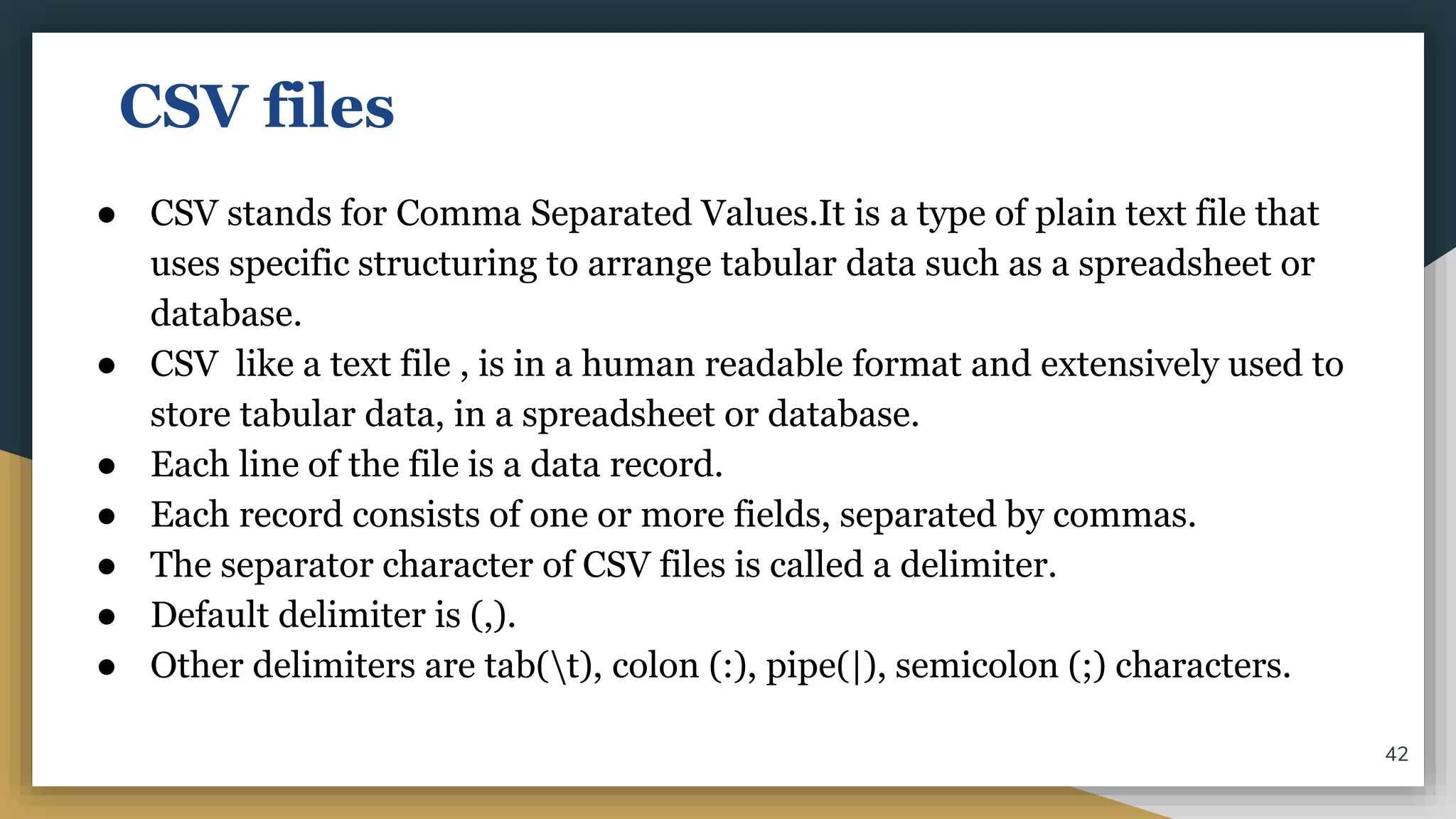 CSV files
● CSV stands for Comma Separated Values.It is a type of plain text file that
uses specific structuring to arrange tabular data such as a spreadsheet or
database.
● CSV like a text file , is in a human readable format and extensively used to
store tabular data, in a spreadsheet or database.
● Each line of the file is a data record.
● Each record consists of one or more fields, separated by commas.
● The separator character of CSV files is called a delimiter.
● Default delimiter is (,).
● Other delimiters are tab(t), colon (:), pipe(|), semicolon (;) characters.
42
 