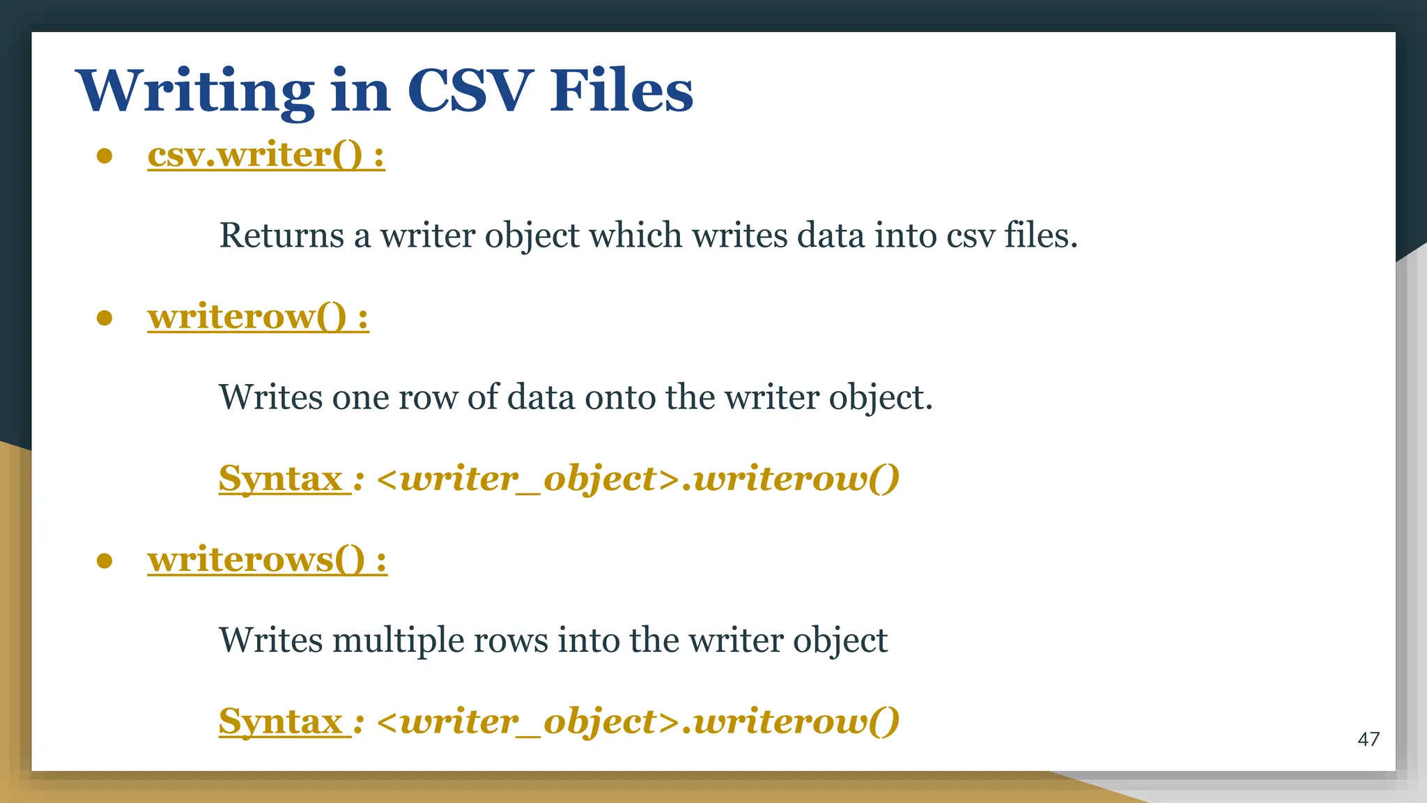 Writing in CSV Files
● csv.writer() :
Returns a writer object which writes data into csv files.
● writerow() :
Writes one row of data onto the writer object.
Syntax : <writer_object>.writerow()
● writerows() :
Writes multiple rows into the writer object
Syntax : <writer_object>.writerow() 47
 