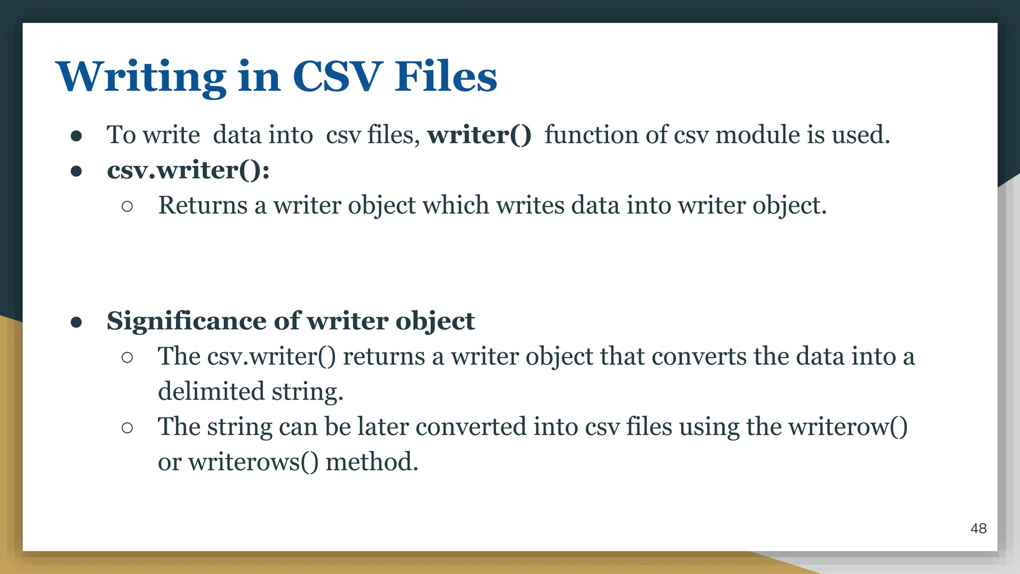 Writing in CSV Files
● To write data into csv files, writer() function of csv module is used.
● csv.writer():
○ Returns a writer object which writes data into writer object.
● Significance of writer object
○ The csv.writer() returns a writer object that converts the data into a
delimited string.
○ The string can be later converted into csv files using the writerow()
or writerows() method.
48
 