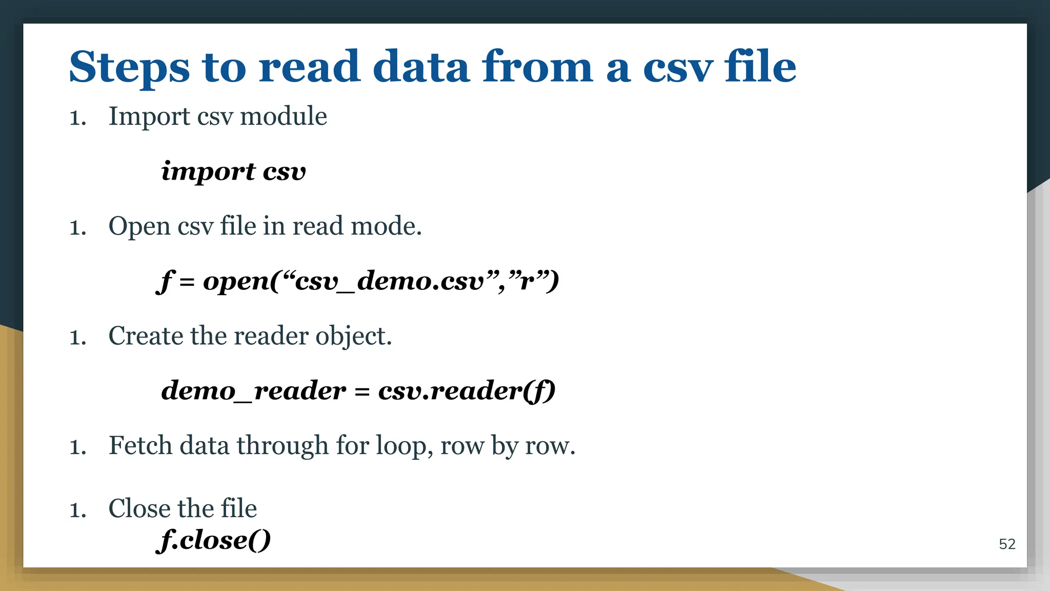 Steps to read data from a csv file
1. Import csv module
import csv
1. Open csv file in read mode.
f = open(“csv_demo.csv”,”r”)
1. Create the reader object.
demo_reader = csv.reader(f)
1. Fetch data through for loop, row by row.
1. Close the file
f.close() 52
 