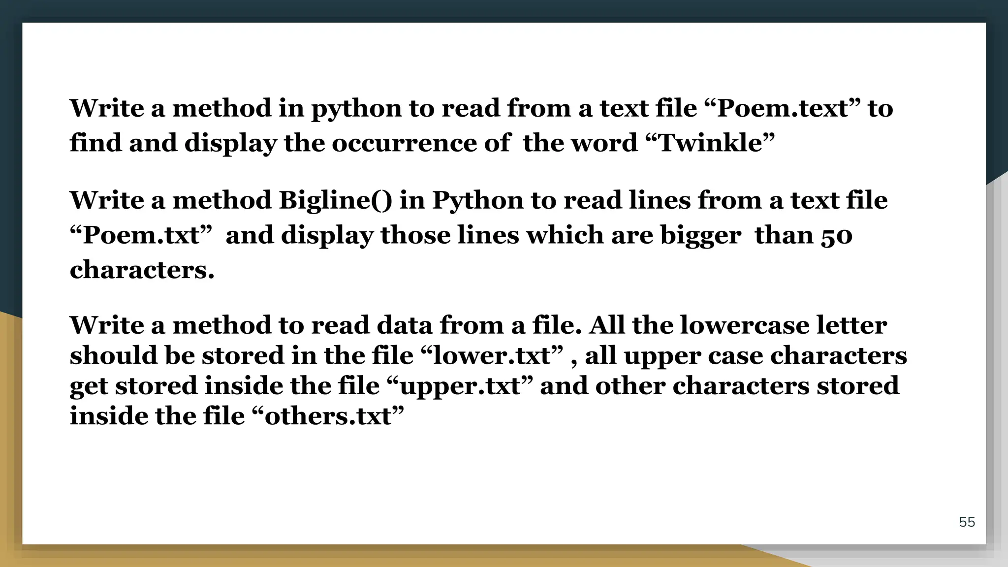 Write a method in python to read from a text file “Poem.text” to
find and display the occurrence of the word “Twinkle”
Write a method Bigline() in Python to read lines from a text file
“Poem.txt” and display those lines which are bigger than 50
characters.
Write a method to read data from a file. All the lowercase letter
should be stored in the file “lower.txt” , all upper case characters
get stored inside the file “upper.txt” and other characters stored
inside the file “others.txt”
55
 