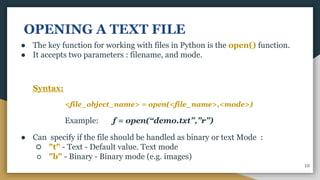 OPENING A TEXT FILE
● The key function for working with files in Python is the open() function.
● It accepts two parameters : filename, and mode.
Syntax:
<file_object_name> = open(<file_name>,<mode>)
Example: f = open(“demo.txt”,”r”)
● Can specify if the file should be handled as binary or text Mode :
○ "t" - Text - Default value. Text mode
○ "b" - Binary - Binary mode (e.g. images)
10
 