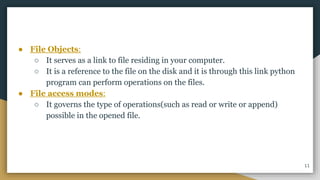● File Objects:
○ It serves as a link to file residing in your computer.
○ It is a reference to the file on the disk and it is through this link python
program can perform operations on the files.
● File access modes:
○ It governs the type of operations(such as read or write or append)
possible in the opened file.
11
 