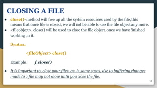 CLOSING A FILE
● close()- method will free up all the system resources used by the file, this
means that once file is closed, we will not be able to use the file object any more.
● <fileobject>. close() will be used to close the file object, once we have finished
working on it.
Syntax:
<fileObject>.close()
Example : f.close()
● It is important to close your files, as in some cases, due to buffering,changes
made to a file may not show until you close the file.
13
 