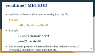 readline() METHOD
● readline() will return a line read, as a string from the file.
Syntax:
<file_object>.readline()
● Example
f = open("demo.txt", "r")
print(f.readline())
● This example program will return the first line in the file “demo.txt”
irrespective of number of lines in the text file.
17
 