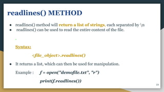 readlines() METHOD
● readlines() method will return a list of strings, each separated by n
● readlines() can be used to read the entire content of the file.
.
Syntax:
<file_object>.readlines()
● It returns a list, which can then be used for manipulation.
Example : f = open("demofile.txt", "r")
print(f.readlines())
19
 