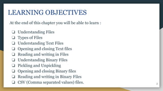 LEARNING OBJECTIVES
At the end of this chapter you will be able to learn :
❏ Understanding Files
❏ Types of Files
❏ Understanding Text Files
❏ Opening and closing Text files
❏ Reading and writing in Files
❏ Understanding Binary Files
❏ Pickling and Unpickling
❏ Opening and closing Binary files
❏ Reading and writing in Binary Files
❏ CSV (Comma separated values) files. 2
 