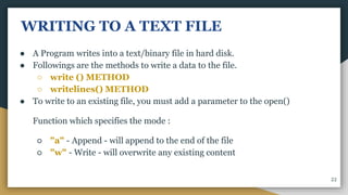 WRITING TO A TEXT FILE
● A Program writes into a text/binary file in hard disk.
● Followings are the methods to write a data to the file.
○ write () METHOD
○ writelines() METHOD
● To write to an existing file, you must add a parameter to the open()
Function which specifies the mode :
○ "a" - Append - will append to the end of the file
○ "w" - Write - will overwrite any existing content
22
 