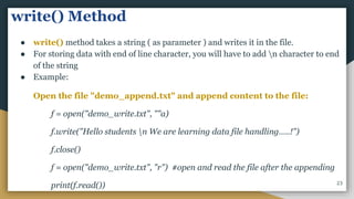 write() Method
● write() method takes a string ( as parameter ) and writes it in the file.
● For storing data with end of line character, you will have to add n character to end
of the string
● Example:
Open the file "demo_append.txt" and append content to the file:
f = open("demo_write.txt", ""a)
f.write("Hello students n We are learning data file handling…..!")
f.close()
f = open("demo_write.txt", "r") #open and read the file after the appending
print(f.read()) 23
 