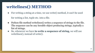 writelines() METHOD
● For writing a string at a time, we use write() method, it can't be used
for writing a list, tuple etc. into a file.
● Python file method writelines() writes a sequence of strings to the file.
The sequence can be any iterable object producing strings, typically a
list of strings.
● So, whenever we have to write a sequence of string, we will use
writelines(), instead of write().
25
 