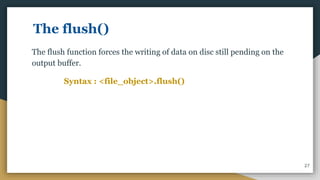 The flush()
The flush function forces the writing of data on disc still pending on the
output buffer.
Syntax : <file_object>.flush()
27
 