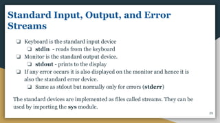 Standard Input, Output, and Error
Streams
❏ Keyboard is the standard input device
❏ stdin - reads from the keyboard
❏ Monitor is the standard output device.
❏ stdout - prints to the display
❏ If any error occurs it is also displayed on the monitor and hence it is
also the standard error device.
❏ Same as stdout but normally only for errors (stderr)
The standard devices are implemented as files called streams. They can be
used by importing the sys module.
29
 