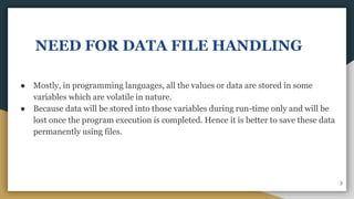 NEED FOR DATA FILE HANDLING
● Mostly, in programming languages, all the values or data are stored in some
variables which are volatile in nature.
● Because data will be stored into those variables during run-time only and will be
lost once the program execution is completed. Hence it is better to save these data
permanently using files.
3
 