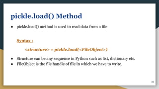 pickle.load() Method
● pickle.load() method is used to read data from a file
Syntax :
<structure> = pickle.load(<FileObject>)
● Structure can be any sequence in Python such as list, dictionary etc.
● FileObject is the file handle of file in which we have to write.
38
 