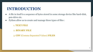 INTRODUCTION
● A file in itself is a sequence of bytes stored in some storage device like hard-disk,
pen-drive etc.
● Python allow us to create and manage three types of files :
1. TEXT FILE
2. BINARY FILE
3. CSV (Comma Separated Values) FILES
4
 