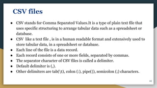 CSV files
● CSV stands for Comma Separated Values.It is a type of plain text file that
uses specific structuring to arrange tabular data such as a spreadsheet or
database.
● CSV like a text file , is in a human readable format and extensively used to
store tabular data, in a spreadsheet or database.
● Each line of the file is a data record.
● Each record consists of one or more fields, separated by commas.
● The separator character of CSV files is called a delimiter.
● Default delimiter is (,).
● Other delimiters are tab(t), colon (:), pipe(|), semicolon (;) characters.
42
 