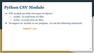 Python CSV Module
● CSV module provides two types of objects :
○ reader : to read from cvs files
○ writer : to write into csv files.
● To import csv module in our program , we use the following statement:
import csv
43
 