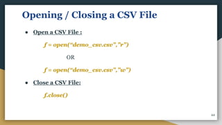Opening / Closing a CSV File
● Open a CSV File :
f = open(“demo_csv.csv”,”r”)
OR
f = open(“demo_csv.csv”,”w”)
● Close a CSV File:
f.close()
44
 