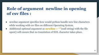 Role of argument newline in opening
of csv files :
● newline argument specifies how would python handle new line characters
while working with csv files on different Operating System.
● Additional optional argument as newline = “”(null string) with the file
open() will ensure that no translation of EOL character takes place.
45
 