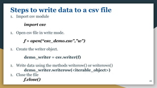 Steps to write data to a csv file
1. Import csv module
import csv
1. Open csv file in write mode.
f = open(“csv_demo.csv”,”w”)
1. Create the writer object.
demo_writer = csv.writer(f)
1. Write data using the methods writerow() or writerows()
demo_writer.writerow(<iterable_object>)
1. Close the file
f.close() 46
 