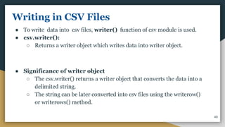 Writing in CSV Files
● To write data into csv files, writer() function of csv module is used.
● csv.writer():
○ Returns a writer object which writes data into writer object.
● Significance of writer object
○ The csv.writer() returns a writer object that converts the data into a
delimited string.
○ The string can be later converted into csv files using the writerow()
or writerows() method.
48
 