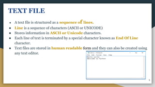 TEXT FILE
● A text file is structured as a sequence of lines.
● Line is a sequence of characters (ASCII or UNICODE)
● Stores information in ASCII or Unicode characters.
● Each line of text is terminated by a special character known as End Of Line
character.
● Text files are stored in human readable form and they can also be created using
any text editor.
5
 