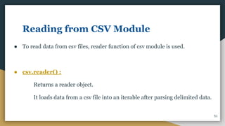 Reading from CSV Module
● To read data from csv files, reader function of csv module is used.
● csv.reader() :
Returns a reader object.
It loads data from a csv file into an iterable after parsing delimited data.
51
 