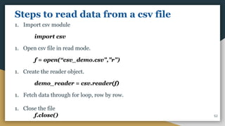 Steps to read data from a csv file
1. Import csv module
import csv
1. Open csv file in read mode.
f = open(“csv_demo.csv”,”r”)
1. Create the reader object.
demo_reader = csv.reader(f)
1. Fetch data through for loop, row by row.
1. Close the file
f.close() 52
 