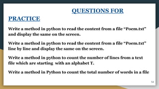 QUESTIONS FOR
PRACTICE
Write a method in python to read the content from a file “Poem.txt”
and display the same on the screen.
Write a method in python to read the content from a file “Poem.txt”
line by line and display the same on the screen.
Write a method in python to count the number of lines from a text
file which are starting with an alphabet T.
Write a method in Python to count the total number of words in a file
54
 