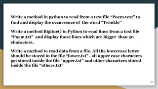 Write a method in python to read from a text file “Poem.text” to
find and display the occurrence of the word “Twinkle”
Write a method Bigline() in Python to read lines from a text file
“Poem.txt” and display those lines which are bigger than 50
characters.
Write a method to read data from a file. All the lowercase letter
should be stored in the file “lower.txt” , all upper case characters
get stored inside the file “upper.txt” and other characters stored
inside the file “others.txt”
55
 