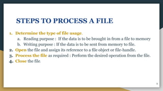 STEPS TO PROCESS A FILE
1. Determine the type of file usage.
a. Reading purpose : If the data is to be brought in from a file to memory
b. Writing purpose : If the data is to be sent from memory to file.
2. Open the file and assign its reference to a file object or file-handle.
3. Process the file as required : Perform the desired operation from the file.
4. Close the file.
9
 