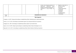 117
Barayti at Baryasyon ng Wika
domeyn, ang larangang pangwika na
nakokontrol, nakokontrol nang
bahagya sa larangang pangwika at di-
nakokontrol na mga larangan ng
wika.
• Magtala ng mga rejister na
wika ayon sa mga
sumusunod;
a. Agham/teknolohiya
b. Kompyuter
c. Edukasyon
d. Hukuman
e. Literatura/Media
f. Pamahalaan
Linggo
18
PANGWAKAS NA PAGSUSULIT
Mga Sanggunian
Arrogante, J.A. (2007). Sining ng komunikasyon sa akademikong Filipino. Mandaluyong City: National Book Store.
Alcaraz, C. et. Al. ( 2016). Komunikasyon at pananaliksik. Quezon City: Educational Resources Corporation.
Dinglasan, R.D. ( 2007). Komunikasyon sa akademikong Filipino. Quezon City: Rex Book Store.
Espina, L.D. et. Al. (2007). Modyul ng komunikasyon sa akademikong Filipino. Manila: Mindshapers Co., Inc.
Mag-Atas, R. et. Al. (2011). Komunikasyon sa akademikong Filipino. Manila: Booklore Publishing Corporation.
 