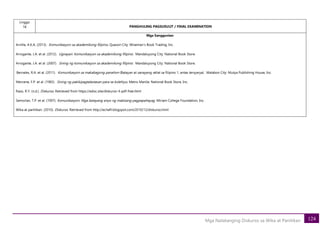 124
Mga Natatanging Diskurso sa Wika at Panitikan
Linggo
18 PANGHULING PAGSUSULIT / FINAL EXAMINATION
Mga Sanggunian
Arnilla, A.K.A. (2013). Komunikasyon sa akademikong filipino. Quezon City: Wiseman’s Book Trading, Inc.
Arrogante, J.A. et al. (2012). Ugnayan: Komunikasyon sa akademikong filipino. Mandaluyong City: National Book Store.
Arrogante, J.A. et al. (2007). Sining ng komunikasyon sa akademikong filipino. Mandaluyong City: National Book Store.
Bernales, R.A. et al. (2011). Komunikasyon sa makabagong panahon (Batayan at sanayang-aklat sa filipino 1, antas tersyarya). Malabon City: Mutya Publishing House, Inc.
Mercene, F.P. et al. (1983). Sining ng pakikipagtalastasan para sa kolehiyo. Metro Manila: National Book Store, Inc.
Razo, R.Y. (n.d.). Diskurso. Retrieved from https://edoc.site/diskurso-4-pdf-free.html
Semorlan, T.P. et al. (1997). Komunikasyon: Mga batayang anyo ng mabisang pagpapahayag. Miriam College Foundation, Inc.
Wika at panitikan. (2010). Diskurso. Retrieved from http://ecilafil.blogspot.com/2010/12/diskurso.html
 