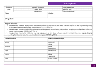 Kulturang Popular
132
Institution
Logo
Name of Institution Date Last Revised
College Name Revision Date
Department Semester Adopted
Vision Mission
College Goals
Program Outcomes:
• Naipakikita ang kaalaman at pag-unawa sa iba’t ibang paraan ng pagtuturo ng iba’t ibang kulturang popular na may pagsasaalang-alang
sa pagkakaiba-iba ng mga mag-aaral (maimamapa sa BTI 3.2.1 ng PPST);
• Naipakikita ang kasanayan sa positibong paggamit ng makabagong teknolohiya na makatutulong sa pagkatuto ng iba’t ibang kulturang
popular (maimamapa sa BTI 1.3.1 ng PPST); at
• Nagagamit ang mapanuri at malikhaing pag-iisip sa pagsusuri ng iba’t ibang kulturang popular na nakaiimpluwensya sa paghubog ng
kanilang kamalayan at kaakuhan o identidad (maimamapa sa BTI 1.5.1 ng PPST).
Class Information Instructor's Information
Section Instructor's
Name
Schedule Office
Designation
Time Office Hours
Venue Office
Telephone
Term E-mail Address
 