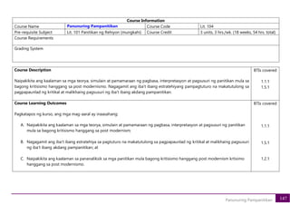 147
Panunuring Pampanitikan
Course Information
Course Name Panunuring Pampanitikan Course Code Lit. 104
Pre-requisite Subject Lit. 101 Panitikan ng Rehiyon (mungkahi) Course Credit 3 units, 3 hrs./wk. (18 weeks, 54 hrs. total)
Course Requirements
Grading System
Course Description
Naipakikita ang kaalaman sa mga teorya, simulain at pamamaraan ng pagbasa, interpretasyon at pagsusuri ng panitikan mula sa
bagong kritisismo hanggang sa post modernismo. Nagagamit ang iba’t ibang estratehiyang pampagtuturo na makatutulong sa
pagpapaunlad ng kritikal at malikhaing pagsusuri ng iba’t ibang akdang pampanitikan.
BTIs covered
1.1.1
1.5.1
Course Learning Outcomes
Pagkatapos ng kurso, ang mga mag-aaral ay inaasahang:
A. Naipakikita ang kaalaman sa mga teorya, simulain at pamamaraan ng pagbasa, interpretasyon at pagsusuri ng panitikan
mula sa bagong kritisismo hanggang sa post modernism;
B. Nagagamit ang iba’t ibang estratehiya sa pagtuturo na makatutulong sa pagpapaunlad ng kritikal at malikhaing pagsusuri
ng iba’t ibang akdang pampanitikan; at
C. Naipakikita ang kaalaman sa pananaliksik sa mga panitikan mula bagong kritisismo hanggang post modernism krtisimo
hanggang sa post modernismo.
BTIs covered
1.1.1
1.5.1
1.2.1
 