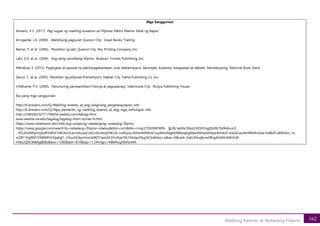 162
Maikling Kwento at Nobelang Filipino
Mga Sanggunian
Almario, V.S. (2017). Pag-uugat ng maikling kuwento sa Filipinas. Metro Manila: Aklat ng Bayan.
Arrogante, J.A. (2000). Malikhaing pagsulat. Quezon City: Great Books Trading.
Belvez, P. et al. (2006). Panitikan ng lahi. Quezon City: Rex Printing Company, Inc.
Lalic, E.D. et al. (2004). Ang ating panitikang filipino. Bulacan: Trinitas Publishing, Inc.
Mendoza, E. (2012). Pagbigkas at pasulat na pakikipagtalastasan, tula, deklamasyon, talumpati, kuwento, balagtasan at debate. Mandaluyong: National Book Store.
Sauco, C. et al. (2004). Panitikan ng pilipinas (Panrehiyon). Makati City. Katha Publishing Co. Inc.
Villafuerte, P.V. (2000). Panunuring pampanitikan (Teorya at pagsasanay). Valenzuela City: Mutya Publishing House.
Iba pang mga sanggunian:
http://tl.answers.com/Q/Maikling_kwento_at_ang_kaligirang_pangkasaysayan_nito
http://tl.answers.com/Q/Mga_elemento_ng_maikling_kwento_at_ang_mga_kahulugan nito
http://208500232771798456.weebly.com/bahagi.html
www.seasite.nie.edu/tagalog/tagalog-short stories-fs.htm
https://www.slideshare.net/cli4d/ang-sampung-natatanging-nobelang-filipino
https://www.google.com/search?q=nobelang+filipino+silabus&tbm=isch&tbs=rimg:CY9JtXNFW9E- IjjLRL5eKKk7bbzUVlOtSYsgDGt9LTbI9HbruLZ
_1fZLX5sf6PpmQddRYdf5V7sRhXct2LkcntXxuwCoSCctEvl4oqTttEUA-cwRQJzL3KhIJvNRWU61JiyARhJE6gM2IkBoqEgkMa30tNsj0dhGpnKtrAv9-wSoSCeu4tn99ktfmEdw7w8b4Tu8SKhIJx_1o-
mZB11FgRBZYY84WRVHQqEgl1_1lXuxGFdyxHnio3sRDT3wioSCXYuRye1fG7AEdqvDbgJXCbi&tbo=u&sa=X&ved=2ahUKEwjfjvnx08rgAhXMc94KHUB
HAkUQ9C96BAgBEBs&biw=1280&bih=610&dpr=1.5#imgrc=KBMhxgHInNcAM:
 