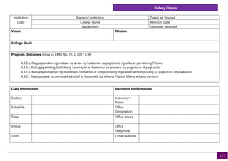 Dulang Fiipino
172
Institution
Logo
Name of Institution Date Last Revised
College Name Revision Date
Department Semester Adopted
Vision Mission
College Goals
Program Outcomes (mula sa CMO No. 75, s. 2017 p. 4):
6.3.2.a. Nagpapamalas ng mataas na antas ng kaalaman sa pagtuturo ng wika at panitikang Filipino
6.3.2.c. Nakagagamit ng iba't ibang kasanayan at kaalaman sa proseso ng pagtuturo at pagkatuto
6.3.2.e. Nakapagdidisenyo ng malikhain, inobatibo at integratibong mga alternatibong dulog sa pagtuturo at pagkatuto
6.3.2.f. Nakagagawa ng pananaliksik ukol sa ikauunald ng wikang Filipino bilang wikang panturo
Class Information Instructor's Information
Section Instructor's
Name
Schedule Office
Designation
Time Office Hours
Venue Office
Telephone
Term E-mail Address
 