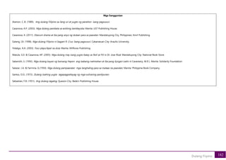 182
Dulang Fiipino
Mga Sanggunian
Alamon, C..B. (1989). Ang dulang Filipino sa ilang uri at yugto ng panahon isang pagsusuri.
Casanova, A.P. (2003). Mga dulang pambata sa estilong kambayoka. Manila: UST Publishing House.
Casanova, A. (2011). Klasrum drama at iba pang anyo ng dulaan para sa paaralan. Mandaluyong City, Philippines: Anvil Publishing.
Galang, I.B. (1998). Mga dulang Filipino ni Isagani R. Cruz: Isang pagsusuri. Cabanatuan City: Araullo University.
Hidalgo, A.A. (2003). Four plays/Apat na dula. Manila: Milflores Publishing.
Matute, G.E. & Casanova, AP. (2005). Mga dulang may isang yugto batay sa Noli at Fili ni Dr. Jose Rizal. Mandaluyong City: National Book Store.
Sakanishi, S. (1992). Mga dulang bayan ng bansang Hapon ang babaing natintahan at iba pang Kyogen (salin ni Cavestany, M.D.). Manila: Solidarity Foundation.
Salazar, J.A. & Fermina, G.(1950). Mga dulang pampaaralan mga tanghaling para sa mataas na paaralan. Manila: Philippine Book Company.
Santos, O.O. (1972). Dulang iisahing yugto tagapagpahayag ng mga suliraning panlipunan.
Sebastian, F.B. (1951). Ang dulang tagalog. Quezon City: Bede's Publishing House.
 