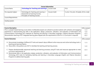 184
Technology for Teaching and Learning 2
Course Information
Course Name Technology for Teaching and Learning 2 Course Code TTL2
Pre-requisite Subject Technology for Teaching and Learning 1,
Assessment of Learning Courses,
Principles of Teaching Courses
Course Credit 3 units, 3 hrs./wk. (18 weeks, 54 hrs. total)
Course Requirements
Grading System
Course Description
This is a project-based learning course where multifaceted projects are utilized to provide students with authentic and engaging
experiences in demonstrating the skills in the application, design, production, utilization, and evaluation of Information and
Communications Technology (ICT) materials for teaching and learning in Secondary Language ( Filipino) Education Programs.
Demonstration teaching of ICT integrated learning plans aligned with the requirements of the K to 12 Curriculum is required.
BTIs covered
1.1.1
1.3.1
4.1.1
4.5.1
Course Outcomes
A. Demonstrate knowledge of different ICT tools and research about different online resources and online technology tools in
teaching and learning Filipino;
B. Show skills in the positive use of ICT to facilitate the teaching and learning process;
C. Prepare developmentally sequenced teaching and learning processes using ICT tools and resources appropriate to meet
curriculum requirements; at
D. Demonstrate skills in the application, design, production, utilization, and evaluation of Information and Communications
Technology (ICT) tools for facilitating teaching and learning in Secondary Language (English and Filipino) Education
Programs to address learning goals.
BTIs covered
1.1.1
1.3.1
4.1.1
4.5.1
 