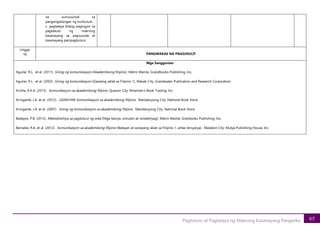 65
Pagtuturo at Pagtataya ng Makrong Kasanayang Pangwika
na sumusunod sa
pangangailangan ng kurikulum
c. pagtataya bilang pagtugon sa
pagkatuto ng makrong
kasanayang sa pagsusulat at
kasanayang pampagtuturo
Linggo
18 PANGWAKAS NA PAGSUSULIT
Mga Sanggunian
Aguilar, R.L. et al. (2011). Sining ng komunikasyon (Akademikong filipino). Metro Manila: Grandbooks Publishing, Inc.
Aguilar, R.L. et al. (2002). Sining ng komunikasyon (Gawaing-aklat sa Filipino 1). Makati City: Grandwater Publication and Research Corporation.
Arnilla, A.K.A. (2013). Komunikasyon sa akademikong filipino. Quezon City: Wiseman’s Book Trading, Inc.
Arrogante, J.A. et al. (2012). UGNAYAN: Komunikasyon sa akademikong filipino. Mandaluyong City: National Book Store.
Arrogante, J.A. et al. (2007). Sining ng komunikasyon sa akademikong filipino. Mandaluyong City: National Book Store.
Badayos, P.B. (2012). Metodolohiya sa pagtuturo ng wika (Mga teorya, simulain at istratehiyag): Metro Manila: Granbooks Publishing, Inc.
Bernales, R.A. et al. (2012). Komunikasyon sa akademikong filipino (Batayan at sanayang-aklat sa Filipino 1, antas tersyarya). Malabon City: Mutya Publishing House, Inc.
 