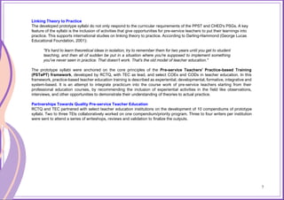 7
Linking Theory to Practice
The developed prototype syllabi do not only respond to the curricular requirements of the PPST and CHED's PSGs. A key
feature of the syllabi is the inclusion of activities that give opportunities for pre-service teachers to put their learnings into
practice. This supports international studies on linking theory to practice. According to Darling-Hammond (George Lucas
Educational Foundation, 2001):
"It's hard to learn theoretical ideas in isolation, try to remember them for two years until you get to student
teaching, and then all of sudden be put in a situation where you're supposed to implement something
you've never seen in practice. That doesn't work. That's the old model of teacher education."
The prototype syllabi were anchored on the core principles of the Pre-service Teachers' Practice-based Training
(PSTePT) framework, developed by RCTQ, with TEC as lead, and select COEs and CODs in teacher education. In this
framework, practice-based teacher education training is described as experiential, developmental, formative, integrative and
system-based. It is an attempt to integrate practicum into the course work of pre-service teachers starting from their
professional education courses, by recommending the inclusion of experiential activities in the field like observations,
interviews, and other opportunities to demonstrate their understanding of theories to actual practice.
Partnerships Towards Quality Pre-service Teacher Education
RCTQ and TEC partnered with select teacher education institutions on the development of 10 compendiums of prototype
syllabi. Two to three TEIs collaboratively worked on one compendium/priority program. Three to four writers per institution
were sent to attend a series of writeshops, reviews and validation to finalize the outputs.
7
 