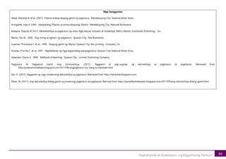 80
Paghahanda at Ebalwasyon ng Kagamitang Panturo
Mga Sanggunian
Abad, Marietta A. et al. (2001). Filipino bilang tanging gamit sa pagtuturo. Mandaluyong City: National Book Store.
Arrogante, Jose A. 2004. Kakayahang Pilipino sa komunikasyong filipino. Mandaluyong City: National Bookstore.
Badayos, Paquito B. 2012. Metodolohiya sa pagtuturo ng wika: Mga teorya, simulain at istratehiya. Metro Manila: Granbooks Publishing, Inc.
Belvez, Paz M. 2000. Ang sining at agham ng pagtuturo. Quezon City: Rex Bookstore.
Guamen, Pructuosa C. et al., 1998. Tanging gamit ng filipino. Quezon City: Rex printing , Company, Inc.
Ruedas, Priscilla C. et al., 2001. Paghahanda ng mga kagamitang pampagtuturo. Quezon City: National Book Store.
Salandan, Gloria G. 2006. Methods of teaching. Quezon City. Lorimar Publishing Company.
Pagtuturo At Pagkatuto Gamit Ang Technolohiya. (2017). Paggamit at pag-uugnay ng teknolohiya sa pagtuturo at pagkatuto. Retrieved from
http://josecaminotabafa.blogspot.com/2017/09/angpagtuturo-ay-isang-kumplikado.html
Kat, H. (2017). Paggamit ng mga modernong teknolohiya sa pagtuturo. Retrieved from http://harlynkat.blogspot.com/
Elkan, M. (2017). Ang teknolohiya bilang gamit sa prosesong pagtuturo at pagkatuto. Retrived from http://reynaldboholtarpen.blogspot.com/2017/09/ang-teknolohiya-bilang-gamit.html
 