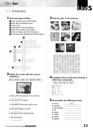 Film fan
5.2 Vocabulary
                                                                                           Unit5
 1 Find seven types of films.                         3 Find the jobs in the pictures.
     1    with monsters and horrible things
     2    with aliens and flying saucers
     3    a love story
     4    with jokes and funny situations
     5    with crimes, police, and mystery
     6    with car chases and lots of adventure
     7    moving pictures, Bugs Bunny, Mickey Mouse

                           2


                       4


              1    5
              H
      3       O
              R
              R                                             D A N C E R P A H P
              O                                             S C     I   E N T   I   S T A
              R    6
                                                            P T     J   D L   S A N    I   I
                                                            D O C T O R N B G N

          7
                                                            F R Q E K T         I   V R T
                                                            S   I   N G E R S M C E
                                                            O D     I   R E C T O R R
 2 Match the words with the correct
     definitions.
                                                      4 Complete these words from Activity 3
     Oscar director villain star episode release        with these consonants.
                                                            dncr pnst sngr ctr drctr
                                                        a   _ia_i__
                                                            p     n st
                                                        b   a__o_
                                                        c   _i _ _ e _
                                                        d   _a _ _ e _
                                                        e   _i_e__o_
     a date a film first appears in the cinemas
       _____________
     b one part of a TV series                        5 Unscramble the following words.
       _____________
                                                        a   ramry         ____________________
                                                                                marry
     c the golden statue stars want to win
                                                        b   rapestea      ____________________
       _____________
                                                        c   teg dengage   ____________________
     d the bad character in a film
                                                        d   thi           ____________________
       _____________
                                                        e   ropyte        ____________________
     e the person who makes the film
                                                        f   mulba         ____________________
       _____________
                                                        g   nibgor        ____________________
     f the main actor
                                                        h   getxinic      ____________________
       _____________


© Richmond Publishing, 2004 PHOTOCOPIABLE                                                        23
 
